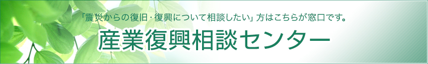 「産業復興相談センター」震災からの復旧・復興について相談したい方はこちらが窓口です。